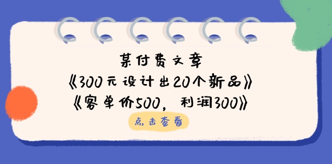 （14209期）某付费文章：《300元设计出20个新品》+《客单价500，利润300》-百创源-全网首发各大平台项目资源、专注分享新出网上vip赚钱方法、vip课程视频教程、付费网络课程以及网赚培训，学习引流、建站、赚钱等，学项目技术从这里开始！