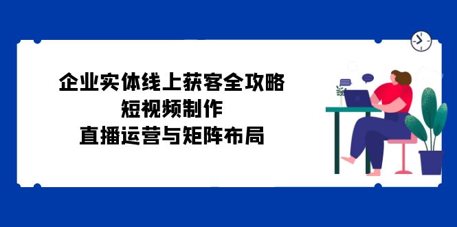 企业实体线上获客全攻略：短视频制作、直播运营与矩阵布局壹学湾 - 一站式在线学习平台，专注职业技能提升与知识成长壹学湾