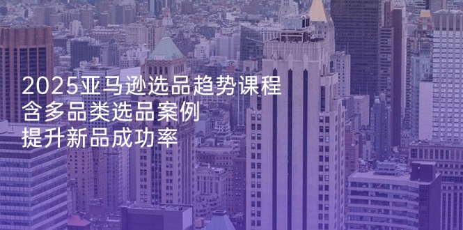 2025亚马逊选品趋势课程，含多品类选品案例，提升新品成功率壹学湾 - 一站式在线学习平台，专注职业技能提升与知识成长壹学湾